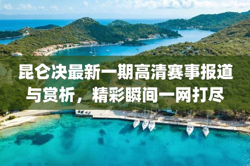 昆仑决最新一期高清赛事报道与赏析，精彩瞬间一网打尽