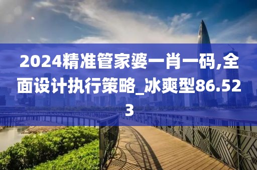 2024精准管家婆一肖一码,全面设计执行策略_冰爽型86.523