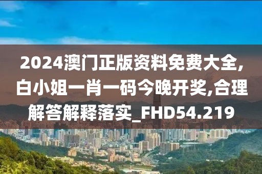 2024澳门正版资料免费大全,白小姐一肖一码今晚开奖,合理解答解释落实_FHD54.219