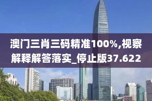 澳门三肖三码精准100%,视察解释解答落实_停止版37.622