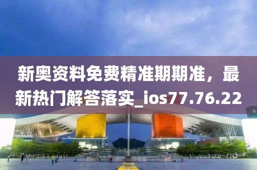 新奥资料免费精准期期准，最新热门解答落实_ios77.76.22