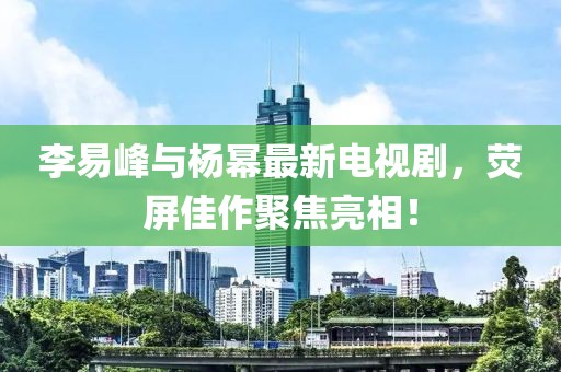 李易峰与杨幂最新电视剧，荧屏佳作聚焦亮相！