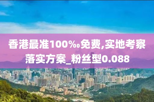 香港最准100‰免费,实地考察落实方案_粉丝型0.088