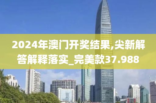 2024年澳门开奖结果,尖新解答解释落实_完美款37.988