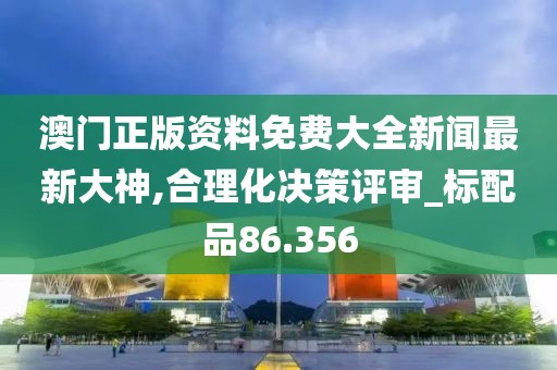 澳门正版资料免费大全新闻最新大神,合理化决策评审_标配品86.356
