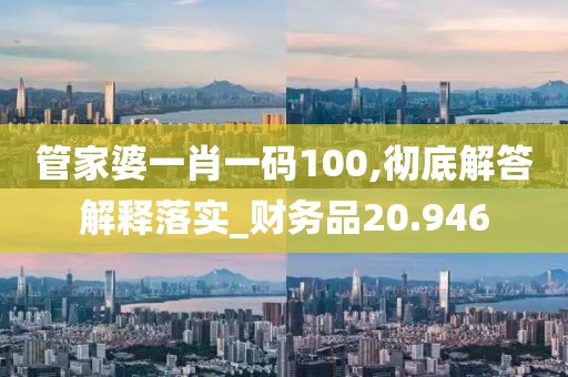 管家婆一肖一码100,彻底解答解释落实_财务品20.946