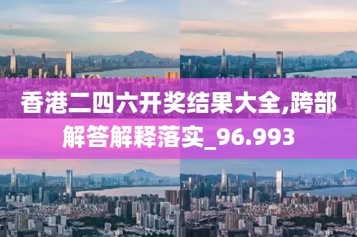香港二四六开奖结果大全,跨部解答解释落实_96.993