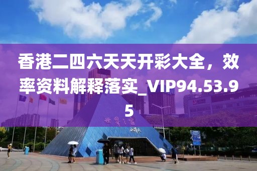 香港二四六天天开彩大全，效率资料解释落实_VIP94.53.95