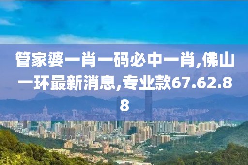 管家婆一肖一码必中一肖,佛山一环最新消息,专业款67.62.88