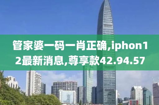 管家婆一码一肖正确,iphon12最新消息,尊享款42.94.57