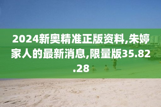 2024新奥精准正版资料,朱婷家人的最新消息,限量版35.82.28
