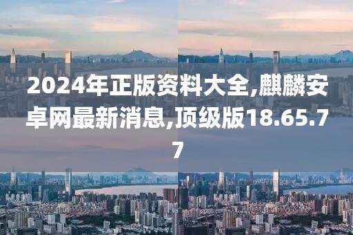 2024年正版资料大全,麒麟安卓网最新消息,顶级版18.65.77