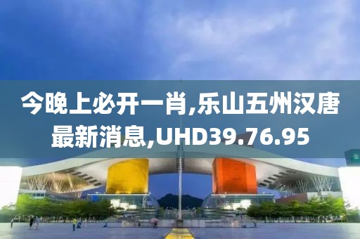 今晚上必开一肖,乐山五州汉唐最新消息,UHD39.76.95