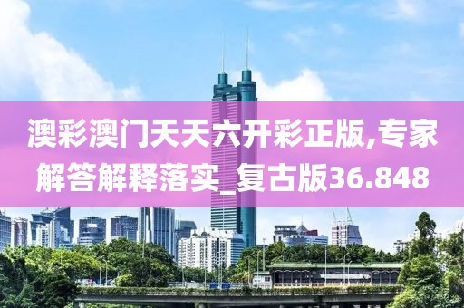 澳彩澳门天天六开彩正版,专家解答解释落实_复古版36.848