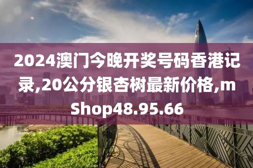 2024澳门今晚开奖号码香港记录,20公分银杏树最新价格,mShop48.95.66
