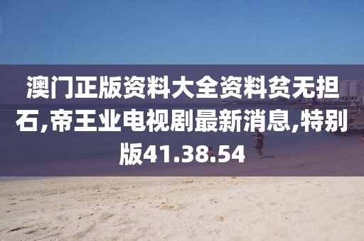 澳门正版资料大全资料贫无担石,帝王业电视剧最新消息,特别版41.38.54
