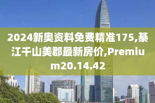 2024新奥资料免费精准175,綦江千山美郡最新房价,Premium20.14.42