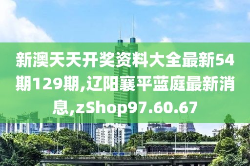 新澳天天开奖资料大全最新54期129期,辽阳襄平蓝庭最新消息,zShop97.60.67