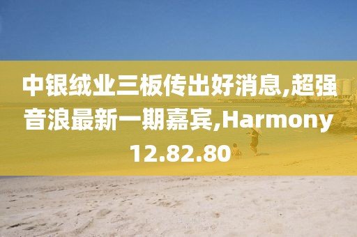 中银绒业三板传出好消息,超强音浪最新一期嘉宾,Harmony12.82.80