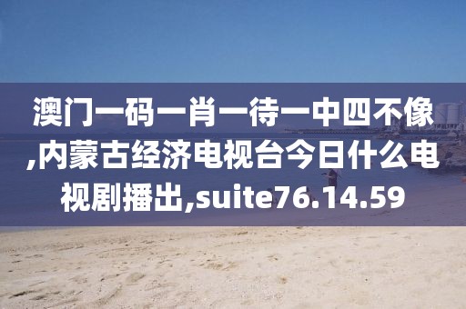 澳门一码一肖一待一中四不像,内蒙古经济电视台今日什么电视剧播出,suite76.14.59