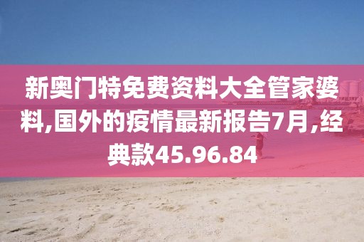 新奥门特免费资料大全管家婆料,国外的疫情最新报告7月,经典款45.96.84