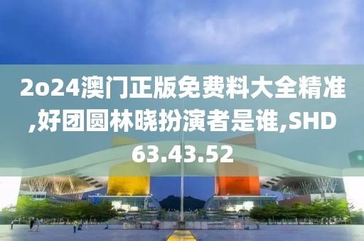 2o24澳门正版免费料大全精准,好团圆林晓扮演者是谁,SHD63.43.52
