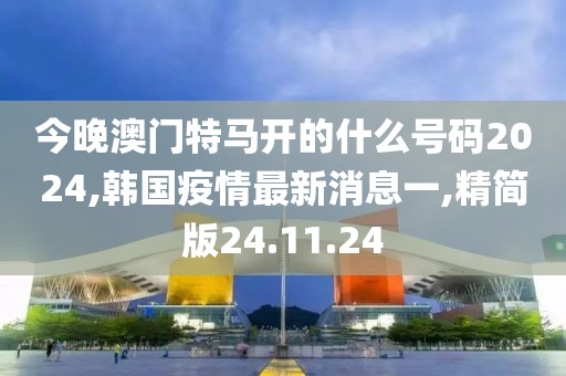 今晚澳门特马开的什么号码2024,韩国疫情最新消息一,精简版24.11.24