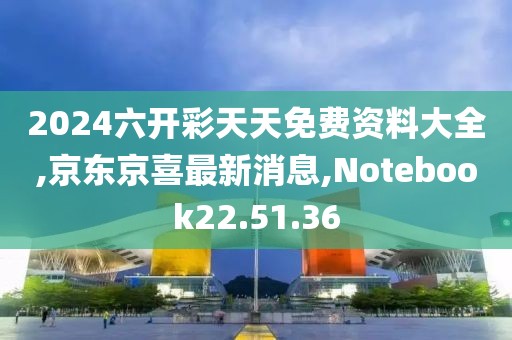 2024六开彩天天免费资料大全,京东京喜最新消息,Notebook22.51.36