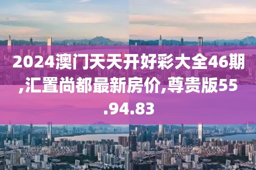 2024澳门天天开好彩大全46期,汇置尚都最新房价,尊贵版55.94.83