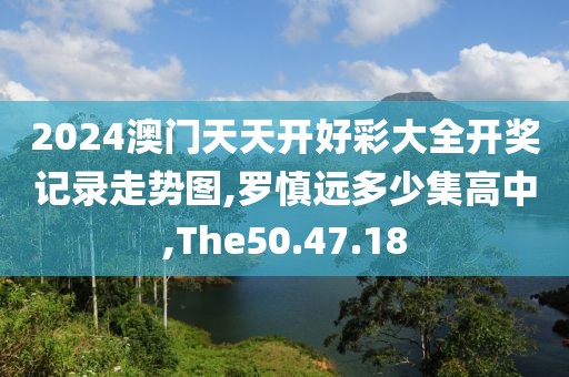 2024澳门天天开好彩大全开奖记录走势图,罗慎远多少集高中,The50.47.18