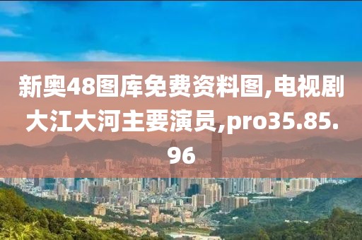 新奥48图库免费资料图,电视剧大江大河主要演员,pro35.85.96
