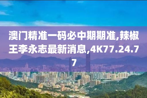 澳门精准一码必中期期准,辣椒王李永志最新消息,4K77.24.77