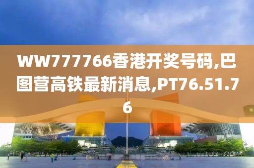 WW777766香港开奖号码,巴图营高铁最新消息,PT76.51.76
