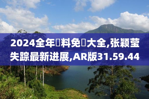 2024全年資料免費大全,张颖莹失踪最新进展,AR版31.59.44
