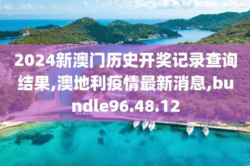 2024新澳门历史开奖记录查询结果,澳地利疫情最新消息,bundle96.48.12
