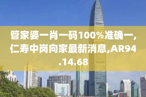 管家婆一肖一码100%准确一,仁寿中岗向家最新消息,AR94.14.68
