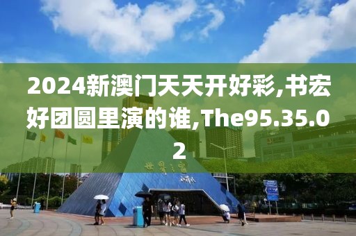 2024新澳门天天开好彩,书宏好团圆里演的谁,The95.35.02