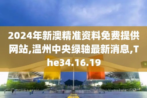 2024年新澳精准资料免费提供网站,温州中央绿轴最新消息,The34.16.19