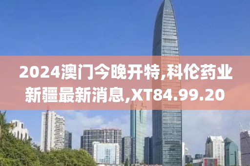 2024澳门今晚开特,科伦药业新疆最新消息,XT84.99.20