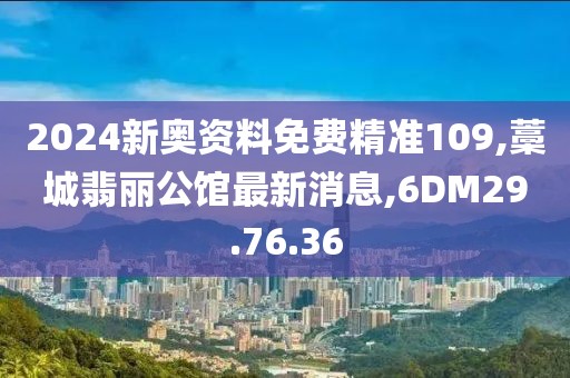 2024新奥资料免费精准109,藁城翡丽公馆最新消息,6DM29.76.36