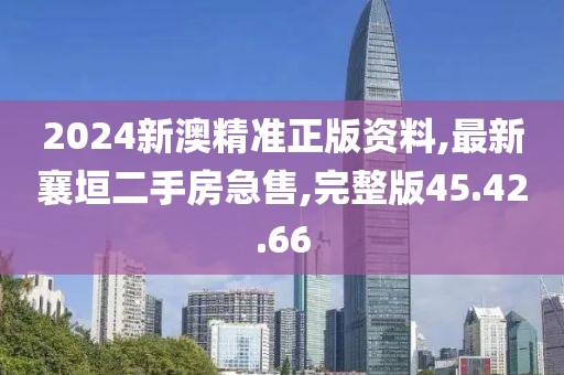 2024新澳精准正版资料,最新襄垣二手房急售,完整版45.42.66