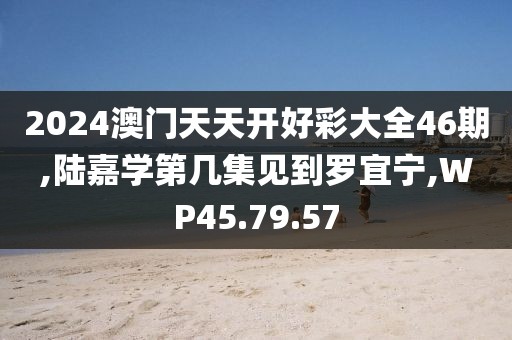 2024澳门天天开好彩大全46期,陆嘉学第几集见到罗宜宁,WP45.79.57