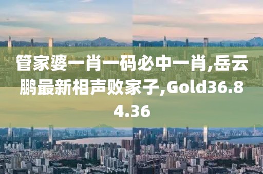 管家婆一肖一码必中一肖,岳云鹏最新相声败家子,Gold36.84.36