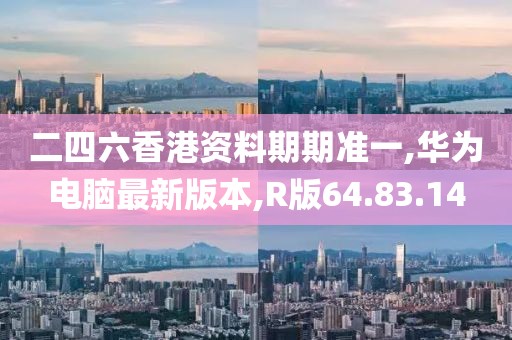 二四六香港资料期期准一,华为电脑最新版本,R版64.83.14