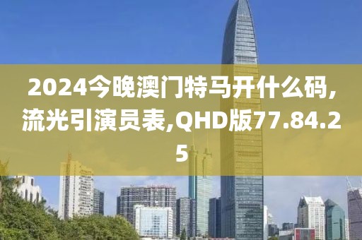 2024今晚澳门特马开什么码,流光引演员表,QHD版77.84.25