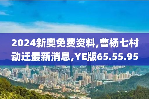 2024新奥免费资料,曹杨七村动迁最新消息,YE版65.55.95
