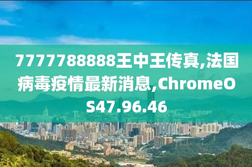7777788888王中王传真,法国病毒疫情最新消息,ChromeOS47.96.46