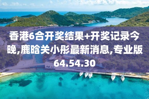 香港6合开奖结果+开奖记录今晚,鹿晗关小彤最新消息,专业版64.54.30