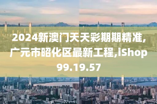 2024新澳门天天彩期期精准,广元市昭化区最新工程,iShop99.19.57