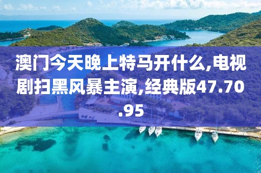 澳门今天晚上特马开什么,电视剧扫黑风暴主演,经典版47.70.95